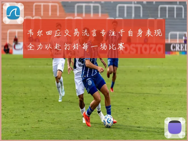 韦尔回应交易流言专注于自身表现全力以赴打好每一场比赛