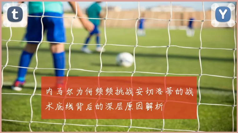 内马尔为何频频挑战安切洛蒂的战术底线背后的深层原因解析