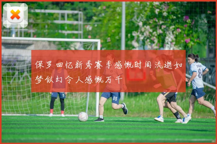 保罗回忆新秀赛季感慨时间流逝如梦似幻令人感慨万千