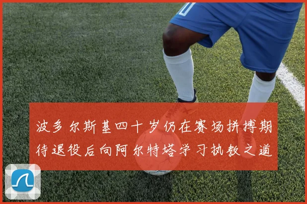 波多尔斯基四十岁仍在赛场拼搏期待退役后向阿尔特塔学习执教之道