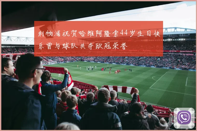 利物浦祝贺哈维阿隆索44岁生日快乐曾与球队共夺欧冠荣誉