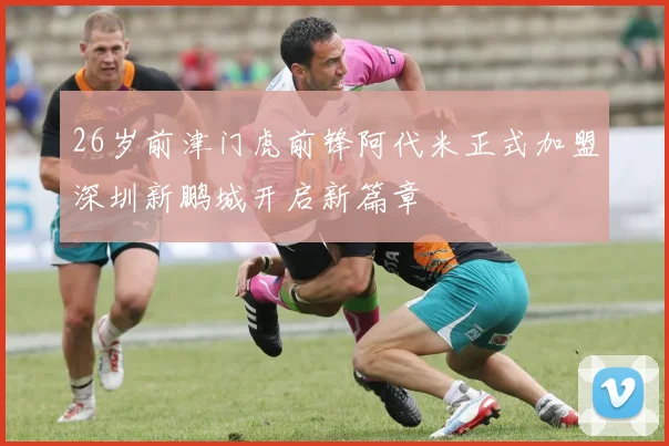 26岁前津门虎前锋阿代米正式加盟深圳新鹏城开启新篇章
