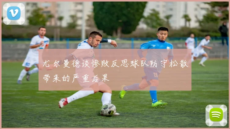 尤尔曼德谈惨败反思球队防守松散带来的严重后果