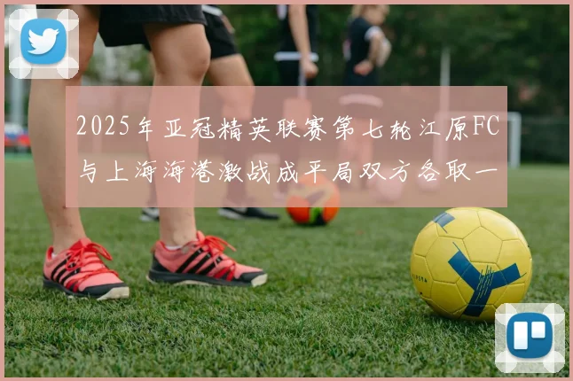 2025年亚冠精英联赛第七轮江原FC与上海海港激战成平局双方各取一分