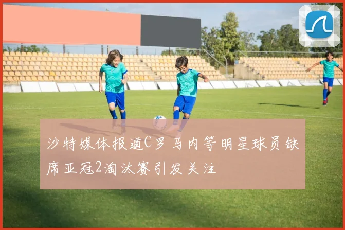 沙特媒体报道C罗马内等明星球员缺席亚冠2淘汰赛引发关注
