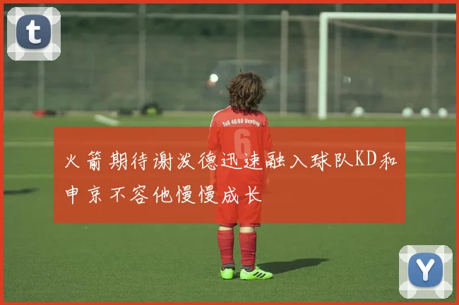 火箭期待谢泼德迅速融入球队KD和申京不容他慢慢成长