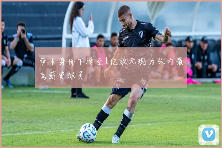 萨卡身价下滑至1亿欧元现为队内最高薪资球员