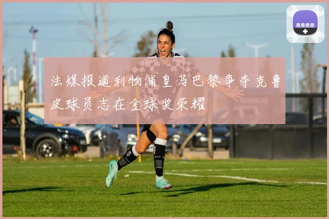 法媒报道利物浦皇马巴黎争夺克鲁皮球员志在金球奖荣耀