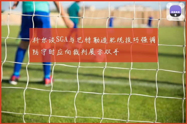 科尔谈SGA与巴特勒造犯规技巧强调防守时应向裁判展示双手