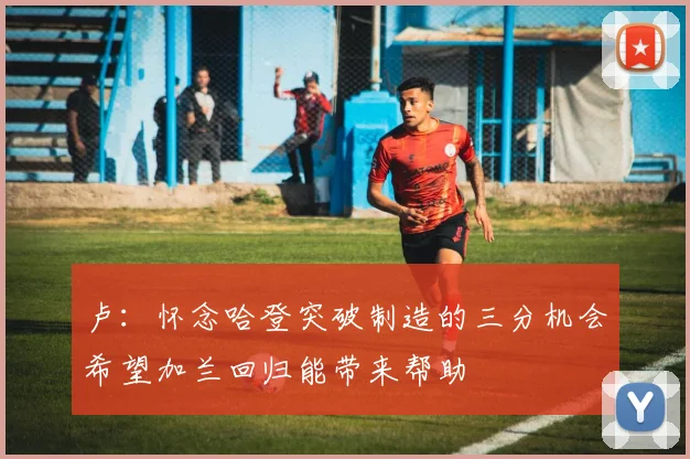 卢：怀念哈登突破制造的三分机会希望加兰回归能带来帮助