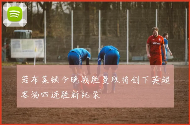 若布莱顿今晚战胜曼联将创下英超客场四连胜新纪录