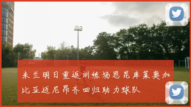 米兰明日重返训练场恩昆库莱奥加比亚迈尼昂齐回归助力球队